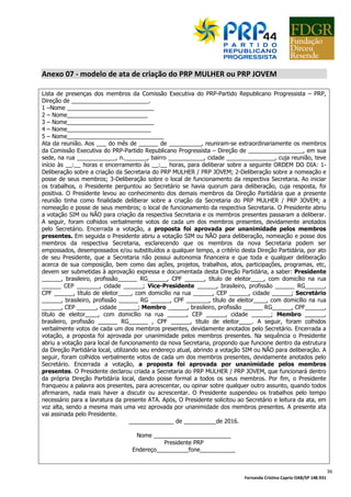 Fernanda Cristina Caprio OAB/SP 148.931
5
LEGISLAÇÃO
O dirigente deve conhecer a legislação que ampara a gestão partidária, que pode ser
consultada nos seguintes links:
SITE DO TRIBUNAL SUPERIOR ELEITORAL (TSE):
http://www.tse.jus.br/
ESTATUTO DO PRP – versão de 21/12/2015:
http://www.justicaeleitoral.jus.br/arquivos/tse-estatuto-do-partido-prp-deferido-em-3-3-2016
CONSTITUIÇÃO FEDERAL:
http://www.planalto.gov.br/ccivil_03/Constituicao/Constituicao.htm
CÓDIGO ELEITORAL:
http://www.planalto.gov.br/ccivil_03/leis/L4737.htm
LEI 9.096/95 (Dispõe sobre partidos políticos):
http://www.planalto.gov.br/ccivil_03/leis/L9096.htm
LEI 9.504/97 (Dispõe sobre normas para as eleições):
http://www.planalto.gov.br/ccivil_03/leis/L9504.htm
LEI COMPLEMENTAR 64/90 (Dispõe sobre inelegibilidades):
http://www.planalto.gov.br/ccivil_03/leis/lcp/lcp64.htm
REGRAS PARA ORGANIZAÇÃO PARTIDÁRIA:
http://chimera.tse.jus.br/legislacao-tse/res/2015/RES234652015.htm
OBS: artigo 39, desta resolução, está suspenso até 03/03/2017 por decisão do TSE
TSE RESOLUÇÃO 21.841/2004 (Dispõe sobre prestação de contas anual partidária – análise de
impropriedades e irregularidades (análise de mérito) referentes aos exercícios de 2014 e
anteriores):
https://www.tre-
sc.jus.br/site/fileadmin/arquivos/noticias/2011/02/RESOLUCAO_No_21.841_2004_03.pdf
TSE RESOLUÇÃO 23.432/2014 (Dispõe sobre prestação de contas anual partidária – análise de
impropriedades e irregularidades (análise de mérito) referentes ao exercício de 2015):
http://www.justicaeleitoral.jus.br/arquivos/nova-resolucao-de-prestacao-de-contas-de-partidos-
politicos
TSE RESOLUÇÃO 23.464/2015 (Dispõe sobre tramitação das prestações de contas anuais
partidárias de qualquer exercício (direito processual) e sobre a análise de impropriedades e
irregularidades (análise de mérito) referentes aos exercícios de 2016 e seguintes):
http://chimera.tse.jus.br/legislacao-tse/res/2015/RES234642015.htm
 