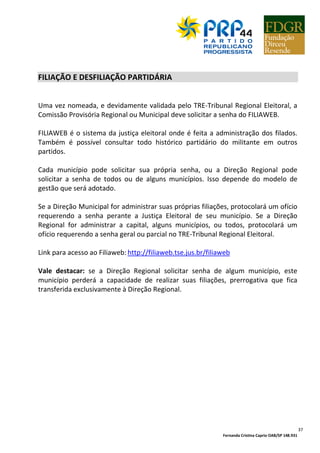 Fernanda Cristina Caprio OAB/SP 148.931
37
FILIAÇÃO E DESFILIAÇÃO PARTIDÁRIA
Uma vez nomeada, e devidamente validada pelo TRE-Tribunal Regional Eleitoral, a
Comissão Provisória Regional ou Municipal deve solicitar a senha do FILIAWEB.
FILIAWEB é o sistema da justiça eleitoral onde é feita a administração dos filados.
Também é possível consultar todo histórico partidário do militante em outros
partidos.
Cada município pode solicitar sua própria senha, ou a Direção Regional pode
solicitar a senha de todos ou de alguns municípios. Isso depende do modelo de
gestão que será adotado.
Se a Direção Municipal for administrar suas próprias filiações, protocolará um ofício
requerendo a senha perante a Justiça Eleitoral de seu município. Se a Direção
Regional for administrar a capital, alguns municípios, ou todos, protocolará um
ofício requerendo a senha geral ou parcial no TRE-Tribunal Regional Eleitoral.
Link para acesso ao Filiaweb: http://filiaweb.tse.jus.br/filiaweb
Vale destacar: se a Direção Regional solicitar senha de algum município, este
município perderá a capacidade de realizar suas filiações, prerrogativa que fica
transferida exclusivamente à Direção Regional.
 