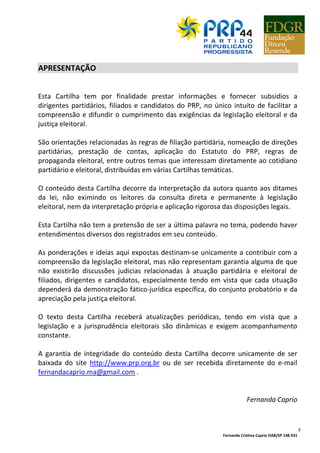 Fernanda Cristina Caprio OAB/SP 148.931
3
APRESENTAÇÃO
Esta Cartilha tem por finalidade prestar informações e fornecer subsídios a
dirigentes partidários, filiados e candidatos do PRP, no único intuito de facilitar a
compreensão e difundir o cumprimento das exigências da legislação eleitoral e da
justiça eleitoral.
São orientações relacionadas às regras de filiação partidária, nomeação de direções
partidárias, prestação de contas, aplicação do Estatuto do PRP, regras de
propaganda eleitoral, entre outros temas que interessam diretamente ao cotidiano
partidário e eleitoral, distribuídas em várias Cartilhas temáticas.
O conteúdo desta Cartilha decorre da interpretação da autora quanto aos ditames
da lei, não eximindo os leitores da consulta direta e permanente à legislação
eleitoral, nem da interpretação própria e aplicação rigorosa das disposições legais.
Esta Cartilha não tem a pretensão de ser a última palavra no tema, podendo haver
entendimentos diversos dos registrados em seu conteúdo.
As ponderações e ideias aqui expostas destinam-se unicamente a contribuir com a
compreensão da legislação eleitoral, mas não representam garantia alguma de que
não existirão discussões judicias relacionadas à atuação partidária e eleitoral de
filiados, dirigentes e candidatos, especialmente tendo em vista que cada situação
dependerá da demonstração fático-jurídica específica, do conjunto probatório e da
apreciação pela justiça eleitoral.
O texto desta Cartilha receberá atualizações periódicas, tendo em vista que a
legislação e a jurisprudência eleitorais são dinâmicas e exigem acompanhamento
constante.
A garantia de integridade do conteúdo desta Cartilha decorre unicamente de ser
baixada do site http://www.prp.org.br ou de ser recebida diretamente do e-mail
fernandacaprio.ma@gmail.com .
Fernanda Caprio
 