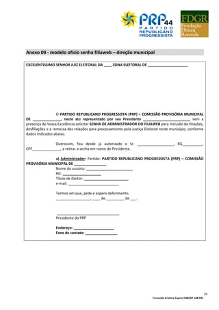 Fernanda Cristina Caprio OAB/SP 148.931
39
Anexo 09 - modelo ofício senha filiaweb – direção municipal
EXCELENTISSIMO SENHOR JUIZ ELEITORAL DA ____ ZONA ELEITORAL DE ____________________
O PARTIDO REPUBLICANO PROGRESSISTA (PRP) – COMISSÃO PROVISÓRIA MUNICIPAL
DE ______________, neste ato representado por seu Presidente _______________________, vem a
presença de Vossa Excelência solicitar SENHA DE ADMINISTRADOR DO FILIAWEB para inclusão de filiações,
desfiliações e a remessa das relações para processamento pela Justiça Eleitoral neste município, conforme
dados indicados abaixo.
Outrossim, fica desde já autorizado o Sr. __________________, RG__________,
CPF______________, a retirar a senha em nome do Presidente.
a) Administrador: Partido: PARTIDO REPUBLICANO PROGRESSISTA (PRP) – COMISSÃO
PROVISÓRIA MUNICIPAL DE ________________
Nome do usuário: _______________________
RG: ___________________
Título de Eleitor: ______________________
e-mail: _________________________
Termos em que, pede e espera deferimento.
_________________, ____ de _________ de ___.
_______________________________
Presidente do PRP
Endereço: ____________________
Fone de contato: ________________
 