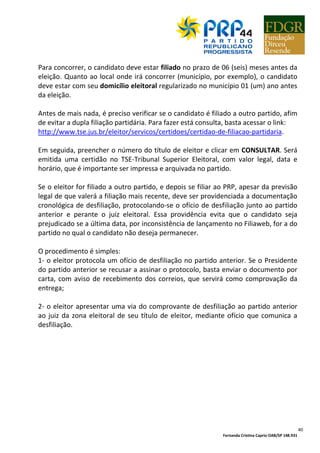 Fernanda Cristina Caprio OAB/SP 148.931
40
Para concorrer, o candidato deve estar filiado no prazo de 06 (seis) meses antes da
eleição. Quanto ao local onde irá concorrer (município, por exemplo), o candidato
deve estar com seu domicílio eleitoral regularizado no município 01 (um) ano antes
da eleição.
Antes de mais nada, é preciso verificar se o candidato é filiado a outro partido, afim
de evitar a dupla filiação partidária. Para fazer está consulta, basta acessar o link:
http://www.tse.jus.br/eleitor/servicos/certidoes/certidao-de-filiacao-partidaria.
Em seguida, preencher o número do título de eleitor e clicar em CONSULTAR. Será
emitida uma certidão no TSE-Tribunal Superior Eleitoral, com valor legal, data e
horário, que é importante ser impressa e arquivada no partido.
Se o eleitor for filiado a outro partido, e depois se filiar ao PRP, apesar da previsão
legal de que valerá a filiação mais recente, deve ser providenciada a documentação
cronológica de desfiliação, protocolando-se o ofício de desfiliação junto ao partido
anterior e perante o juiz eleitoral. Essa providência evita que o candidato seja
prejudicado se a última data, por inconsistência de lançamento no Filiaweb, for a do
partido no qual o candidato não deseja permanecer.
O procedimento é simples:
1- o eleitor protocola um ofício de desfiliação no partido anterior. Se o Presidente
do partido anterior se recusar a assinar o protocolo, basta enviar o documento por
carta, com aviso de recebimento dos correios, que servirá como comprovação da
entrega;
2- o eleitor apresentar uma via do comprovante de desfiliação ao partido anterior
ao juiz da zona eleitoral de seu título de eleitor, mediante ofício que comunica a
desfiliação.
 