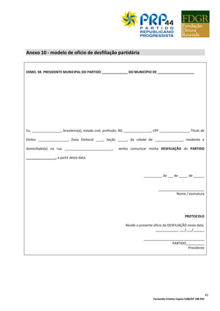 Fernanda Cristina Caprio OAB/SP 148.931
41
Anexo 10 - modelo de ofício de desfiliação partidária
EXMO. SR. PRESIDENTE MUNICIPAL DO PARTIDO ______________ DO MUNICÍPIO DE ____________________
Eu, ________________, brasileiro(a), estado civil, profissão, RG _______________, CPF ________________, Título de
Eleitor ________________, Zona Eleitoral ____, Seção _____, da cidade de _______________, residente e
domiciliado(a) na rua __________________________, venho comunicar minha DESFILIAÇÃO do PARTIDO
________________, a partir desta data.
__________ de ___ de _____ de ______
_________________________
Nome / assinatura
PROTOCOLO
Recebi o presente ofício de DESFILIAÇÃO nesta data.
____________, ___/___/______
_________________________________
PARTIDO__________
Presidente
 