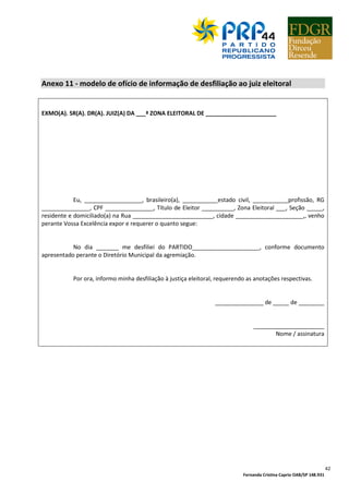Fernanda Cristina Caprio OAB/SP 148.931
42
Anexo 11 - modelo de ofício de informação de desfiliação ao juiz eleitoral
EXMO(A). SR(A). DR(A). JUIZ(A) DA ___ª ZONA ELEITORAL DE ______________________
Eu, __________________, brasileiro(a), ___________estado civil, ___________profissão, RG
_______________, CPF _______________, Título de Eleitor __________, Zona Eleitoral ___, Seção _____,
residente e domiciliado(a) na Rua _________________________, cidade _____________________,, venho
perante Vossa Excelência expor e requerer o quanto segue:
No dia _______ me desfiliei do PARTIDO_____________________, conforme documento
apresentado perante o Diretório Municipal da agremiação.
Por ora, informo minha desfiliação à justiça eleitoral, requerendo as anotações respectivas.
_______________ de _____ de ________
______________________
Nome / assinatura
 