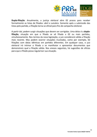 Fernanda Cristina Caprio OAB/SP 148.931
44
Dupla-filiação: Anualmente, a justiça eleitoral abre 02 prazos para receber
formalmente as listas de filiados: abril e outubro. Somente após a submissão das
listas pelo partido, a filiação torna-se oficial para fins de campanha eleitoral.
A partir daí, podem surgir situações que devem ser corrigidas. Uma delas é a dupla-
filiação, situação em que o filiado se vê filiado a 02 ou mais partidos,
simultaneamente. Nos termos da nova legislação, o juiz considerará válida a filiação
mais recente. Mas podem ocorrer situações inusitadas, como por exemplo, 02
filiações com datas idênticas em partidos diferentes. Em qualquer caso, o juiz
eleitoral irá intimar o filiado a se manifestar e apresentar documentos que
demonstrem qual a filiação válida. Nos anexos seguintes, há sugestões de ofícios
para que o filiado possa regularizar sua situação.
 