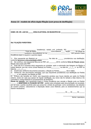 Fernanda Cristina Caprio OAB/SP 148.931
45
Anexo 13 - modelo de ofício dupla-filiação (com prova de desfiliação)
EXMO. SR. DR. JUIZ DA _____ ZONA ELEITORAL DO MUNICÍPIO DE ____________________
Ref. FILIAÇÃO PARDITÁRIA
_____________________________, brasileiro(a), estado civil, profissão, RG _______________, CPF
________________, Título de Eleitor ________________, Zona Eleitoral ____, Seção _____, da cidade de
_______________, residente e domiciliado(a) na rua __________________________, vem perante Vossa
Excelência expor e requerer o quantos segue:
1) O(a) requerente era filiado(a) ao ____________. Na data de ______, providenciou sua desfiliação,
conforme faz prova a documentação anexa.
2) Ato contínuo, o(a) requerente filiou-se ao PRP, em ________/2016, conforme ficha de filiação anexa,
filiação esta aceita pelo PRP.
3) Qual não foi a surpresa do(a) requerente ao constatar, após a submissão das listagens de filiados à
justiça eleitoral, que seu nome consta filiado(a) ao Partido__________ na data de __/__/__ e ao PRP na
data de ___/___/____.
4) Ocorre que, conforme documentos anexados, a filiação ao Partido________ não é válida.
5) Verifica-se, dos documentos anexados, que o(a) requerente providenciou sua desfiliação do Partido
_______ e, em seguida, sua filiação ao PRP.
6) Embora não acredite em má-fé, o(a) requerente pondera que houve desídia por parte do Partido
anterior, tendo em vista que apesar da regular desfiliação, seu nome não foi retirado a lista interna e foi
submetido à Justiça Eleitoral no processamento de abril/2016.
Diante do exposto, o(a) requerente pugna a Vossa Excelência que cancele a filiação junto ao Partido
_______ e MANTENHA A FILIAÇÃO AO PRP, pedido este embasado pela documentação ora acostada,
por ser este o partido escolhido para que possa ter o direito de participar, como candidato(a), nas eleições
de outubro próximo, colocando-se à disposição desse Juízo Eleitoral, para os esclarecimentos que se
fizerem necessários.
__________ de ___ de _____ de ______
_________________________
Nome / assinatura
 