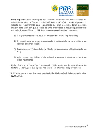Fernanda Cristina Caprio OAB/SP 148.931
48
Listas especiais: Para municípios que tiverem problemas ou inconsistências na
submissão de listas de filiados nos dias 14/04/16 e 14/10/16, o anexo seguinte traz
modelo de requerimento para autorização de listas especiais. Listas especiais
existem para casos em que o filiado se sinta prejudicado e requeira judicialmente
sua inclusão como filiado do PRP. Para tanto, o procedimento é o seguinte:
1) O requerimento modelo deve ser preenchido e assinado pelo filiado;
2) O requerimento deve ser encaminhado e protocolado na zona eleitoral do
título de eleitor do filiado;
3) Deve-se anexar cópia da ficha de filiação para comprovar a filiação regular ao
PRP;
4) Após receber este ofício, o juiz intimará o partido a submeter o nome do
filiado novamente.
Assim, é preciso acompanhar o andamento deste requerimento pessoalmente no
Cartório Eleitoral, para que o prazo não expire sem a tomada das providências.
O 1º semestre, o prazo final para submissão do filiado após deferimento pelo juiz é
02/06/2016.
 