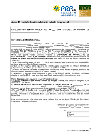 Fernanda Cristina Caprio OAB/SP 148.931
49
Anexo 16 - modelo de ofício solicitação inclusão lista especial
EXCELENTÍSSIMO SENHOR DOUTOR JUIZ DA ___ ZONA ELEITORAL DO MUNICÍPIO DE
_______________________________
REF. INCLUSÃO EM LISTA ESPECIAL
______________________, brasileiro(a), estado civil, profissão, RG _______________, CPF
________________, Título de Eleitor ________________, Zona Eleitoral ____, Seção _____, da cidade de
_______________, residente e domiciliado(a) na rua __________________________, observando contida
no parágrafo 2º, do artigo 19, da Lei 9.096/95, na forma prevista no artigo 20 e parágrafo 2º, do artigo 4º, da
Resolução TSE 23.117/2006, no artigo 1º, do TSE Provimento 02-CGE/2010 e TSE Provimento 09-
CGE/2016, este último da lavra da Exma. Ministra Corregedora-Geral do TSE, Dra. Maria Thereza de Assis
Moura, vem perante Vossa Excelência requerer a ORDENAÇÃO DE AUTORIZAÇÃO DE
PROCESSAMENTO DE RELAÇÃO ESPECIAL, de formar a tutelar juridicamente filiação partidária que, por
desídia do partido e/ou inconsistência do Filiaweb, não consta da lista de filiados submetida em
14/04/2016.
1) O(a) requerente filiou-se ao PRP em __/___/2016, dentro do prazo legal para concorrer às eleições 2016,
conforme faz prova a ficha de filiação em anexo.
2) Qual não foi a surpresa do(a) requerente ao constatar, após a submissão das listagens de filiados à
justiça eleitoral pelo partido, que seu nome não consta como filiado ao PRP.
3) Embora não acredite em má-fé, o(a) requerente pondera que houve desídia do partido, admitindo até
mesmo que tenha ocorrido inconsistência do sistema Filiaweb.
4) No entanto, o resultado afeta diretamente o exercício da cidadania pelo(a) requerente, que deseja
disputar as eleições 2016, e para tanto, deve estar filiado a partido político dentro do prazo legal.
Diante do exposto, o(a) requerente requer a Vossa Excelência:
a) Conceda Autorização para Processamento de Relação Especial, nos termos do parágrafo 2º, do
artigo 19, da Lei 9.096/95;
b) Intime o PRP–Partido Republicano Progressista – Direção Municipal de ___________, na rua
________________, n._____________, bairro_____________, desta município, fone _______________,
para inserir o nome do(a) requerente na relação especial cujo prazo expira em 02/06/2016;
c) Ao final, VALIDE a filiação do(a) requerente ao PRP–Partido Republicano Progressista, por ser este
o partido escolhido para que possa ter o direito de participar, como candidato(a), nas eleições de outubro
próximo, colocando-se à disposição desse Juízo Eleitoral, para os esclarecimentos que se fizerem
necessários.
Para embasar o pedido, o(a) requerente anexa cópia da ficha de filiação ao PRP–Partido Republicano
Progressista – Direção Municipal de ___________,
Termos em que, pede e espera deferimento.
__________ de ___ de _____ de ______
Ass:_________________________
Nome____________________
Endereço: ________________
Telefone:_________________
 
