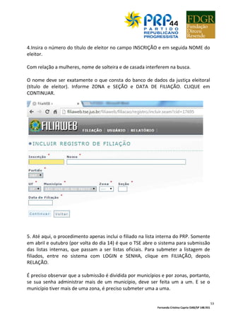 Fernanda Cristina Caprio OAB/SP 148.931
53
4.Insira o número do título de eleitor no campo INSCRIÇÃO e em seguida NOME do
eleitor.
Com relação a mulheres, nome de solteira e de casada interferem na busca.
O nome deve ser exatamente o que consta do banco de dados da justiça eleitoral
(título de eleitor). Informe ZONA e SEÇÃO e DATA DE FILIAÇÃO. CLIQUE em
CONTINUAR.
5. Até aqui, o procedimento apenas inclui o filiado na lista interna do PRP. Somente
em abril e outubro (por volta do dia 14) é que o TSE abre o sistema para submissão
das listas internas, que passam a ser listas oficiais. Para submeter a listagem de
filiados, entre no sistema com LOGIN e SENHA, clique em FILIAÇÃO, depois
RELAÇÃO.
É preciso observar que a submissão é dividida por municípios e por zonas, portanto,
se sua senha administrar mais de um município, deve ser feita um a um. E se o
município tiver mais de uma zona, é preciso submeter uma a uma.
 