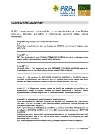 Fernanda Cristina Caprio OAB/SP 148.931
57
CONTRIBUIÇÃO ESTATUTÁRIA
O PRP, como qualquer outro partido, recebe contribuições de seus filiados,
dirigentes, comissões provisórias e mandatários, conforme artigos abaixo
transcritos:
Artigo 13º – Os filiados ao PRP têm os seguintes Deveres:
(...)
II)Contribuir pecuniariamente para as despesas do PARTIDO, nos termos do disposto neste
ESTATUTO.
Artigo 59º –(...)
§1º - Para designação de uma COMISSÃO PROVISÓRIA REGIONAL, deverá ser recolhida uma taxa
de dois salários mínimos vigentes ao DIRETÓRIO NACIONAL.
Artigo 60º –(...)
Parágrafo Único – Para designação de uma COMISSÃO PROVISÓRIA MUNICIPAL, deverá ser
recolhida uma taxa de um salário mínimo vigente, ao DIRETÓRIO REGIONAL.
Artigo 69º – Os membros dos DIRETÓRIOS MUNICIPAIS, REGIONAIS e NACIONAL, deverão
contribuir pecuniariamente para os gastos do PRP, mediante importância mensal, cujo limite
mínimo, será fixado anualmente, pelo seu respectivo Diretório Regional e Nacional.
Artigo 71º – Os filiados que exerçam cargos, ou funções de assessorias, em confiança, nas
administrações Direta ou Indireta, inclusive nos poderes Legislativos e Executivos, podem,
espontaneamente, fazerem doações para os Diretórios Nacional, Regionais e Municipais.
Artigo 72º – A receita do PRP será distribuída da seguinte maneira:
I)Dos representantes do PARTIDO, no Congresso Nacional: 50% (cinquenta por cento) para o
DIRETÓRIO REGIONAL DO ESTADO onde está domiciliado o parlamentar, e os 50% (cinquenta por
cento) para o DIRETÓRIO NACIONAL;
II)Dos representantes do PARTIDO, nas Assembleias Legislativas e Distritais: 50% (cinquenta por
cento) para o DIRETÓRIO REGIONAL e os outros 50% (cinquenta por cento) para o DIRETÓRIO
NACIONAL;
III)Dos representantes do PARTIDO, nas Câmaras Municipais, e nos Executivos Municipais: 50%
(cinqüenta por cento) para os DIRETÓRIOS MUNICIPAIS, e os outros 50% (cinquenta por cento)
para o DIRETÓRIO REGIONAL;
IV)A contribuição dos membros dos DIRETÓRIOS ficará para o próprio Diretório respectivo.
 
