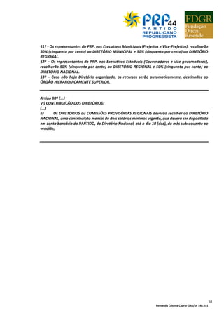Fernanda Cristina Caprio OAB/SP 148.931
58
§1º - Os representantes do PRP, nos Executivos Municipais (Prefeitos e Vice-Prefeitos), recolherão
50% (cinquenta por cento) ao DIRETÓRIO MUNICIPAL e 50% (cinquenta por cento) ao DIRETÓRIO
REGIONAL.
§2º – Os representantes do PRP, nos Executivos Estaduais (Governadores e vice-governadores),
recolherão 50% (cinquenta por cento) ao DIRETÓRIO REGIONAL e 50% (cinquenta por cento) ao
DIRETÓRIO NACIONAL.
§3º – Caso não haja Diretório organizado, os recursos serão automaticamente, destinados ao
ÓRGÃO HIERARQUICAMENTE SUPERIOR.
Artigo 98º (...)
VI) CONTRIBUIÇÃO DOS DIRETÓRIOS:
(...)
b) Os DIRETÓRIOS ou COMISSÕES PROVISÓRIAS REGIONAIS deverão recolher ao DIRETÓRIO
NACIONAL, uma contribuição mensal de dois salários mínimos vigente, que deverá ser depositada
em conta bancária do PARTIDO, do Diretório Nacional, até o dia 10 (dez), do mês subsequente ao
vencido;
 