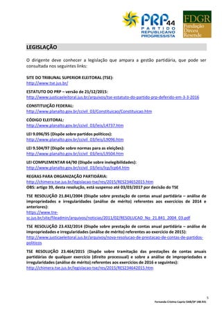 Fernanda Cristina Caprio OAB/SP 148.931
5
LEGISLAÇÃO
O dirigente deve conhecer a legislação que ampara a gestão partidária, que pode ser
consultada nos seguintes links:
SITE DO TRIBUNAL SUPERIOR ELEITORAL (TSE):
http://www.tse.jus.br/
ESTATUTO DO PRP – versão de 21/12/2015:
http://www.justicaeleitoral.jus.br/arquivos/tse-estatuto-do-partido-prp-deferido-em-3-3-2016
CONSTITUIÇÃO FEDERAL:
http://www.planalto.gov.br/ccivil_03/Constituicao/Constituicao.htm
CÓDIGO ELEITORAL:
http://www.planalto.gov.br/ccivil_03/leis/L4737.htm
LEI 9.096/95 (Dispõe sobre partidos políticos):
http://www.planalto.gov.br/ccivil_03/leis/L9096.htm
LEI 9.504/97 (Dispõe sobre normas para as eleições):
http://www.planalto.gov.br/ccivil_03/leis/L9504.htm
LEI COMPLEMENTAR 64/90 (Dispõe sobre inelegibilidades):
http://www.planalto.gov.br/ccivil_03/leis/lcp/lcp64.htm
REGRAS PARA ORGANIZAÇÃO PARTIDÁRIA:
http://chimera.tse.jus.br/legislacao-tse/res/2015/RES234652015.htm
OBS: artigo 39, desta resolução, está suspenso até 03/03/2017 por decisão do TSE
TSE RESOLUÇÃO 21.841/2004 (Dispõe sobre prestação de contas anual partidária – análise de
impropriedades e irregularidades (análise de mérito) referentes aos exercícios de 2014 e
anteriores):
https://www.tre-
sc.jus.br/site/fileadmin/arquivos/noticias/2011/02/RESOLUCAO_No_21.841_2004_03.pdf
TSE RESOLUÇÃO 23.432/2014 (Dispõe sobre prestação de contas anual partidária – análise de
impropriedades e irregularidades (análise de mérito) referentes ao exercício de 2015):
http://www.justicaeleitoral.jus.br/arquivos/nova-resolucao-de-prestacao-de-contas-de-partidos-
politicos
TSE RESOLUÇÃO 23.464/2015 (Dispõe sobre tramitação das prestações de contas anuais
partidárias de qualquer exercício (direito processual) e sobre a análise de impropriedades e
irregularidades (análise de mérito) referentes aos exercícios de 2016 e seguintes):
http://chimera.tse.jus.br/legislacao-tse/res/2015/RES234642015.htm
 