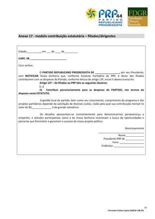 Fernanda Cristina Caprio OAB/SP 148.931
8
BAIRRO CEP CIDADE
1º SECRETÁRIO
TEL. FIXO CEL. E-MAIL
RG CPF TIT. EL.
ENDEREÇO N°
BAIRRO CEP CIDADE
1º TESOUREIRO
TEL. FIXO CEL. E-MAIL
RG CPF TIT. EL.
ENDEREÇO N°
BAIRRO CEP CIDADE
2º TESOUREIRO
TEL. FIXO CEL. E-MAIL
RG CPF TIT. EL.
ENDEREÇO N°
BAIRRO CEP CIDADE
Declaramos concordar com os documentos do PARTIDO REPUBLICANO PROGRESSISTA-PRP, aprovando totalmente
o seu ESTATUTO,PROGRAMA E MANIFESTO.
_______________________de________________de ________
1-________________________________________________________________________
2-________________________________________________________________________
3-________________________________________________________________________
4-________________________________________________________________________
5-________________________________________________________________________
6-________________________________________________________________________
7-________________________________________________________________________
Obs: Para nomeação da comissão provisória deve ser encaminhada cópia do comprovante de deposito da taxa de
abertura.
 