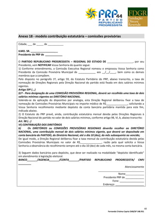 Fernanda Cristina Caprio OAB/SP 148.931
60
Anexo 18 - modelo contribuição estatutária – comissões provisórias
Cidade, ___ de _____ de ___________
ILMO. SR. ___________________
Presidente do PRP de ____________
O PARTIDO REPUBLICANO PROGRESSISTA – REGIONAL DO ESTADO DE __________________, por seu
Presidente, vem NOTIFICAR Vossa Senhoria do quanto segue:
1) Conforme entendimento, a Comissão Executiva Regional nomeou e empossou Vossa Senhoria como
Presidente da Comissão Provisória Municipal de ____________ aos __/__/____, bem como os demais
membros que a compõem.
Pelo disposto no parágrafo 1º, artigo 59, do Estatuto Partidário do PRP, abaixo transcrito, a taxa de
nomeação de Direções Regionais pela Direção Nacional do partido está fixada em dois salários mínimos
vigentes.
Artigo 59º (...)
§1º - Para designação de uma COMISSÃO PROVISÓRIA REGIONAL, deverá ser recolhida uma taxa de dois
salários mínimos vigentes ao DIRETÓRIO NACIONAL.
Valendo-se da aplicação do dispositivo por analogia, esta Direção Regional deliberou fixar a taxa de
nomeação de Comissões Provisórias Municipais no importe módico de R$_______________, solicitando a
Vossa Senhoria recolhimento mediante depósito da conta bancária partidária mantida para este fim,
indicada abaixo.
2) O Estatuto do PRP prevê, ainda, contribuição estatutária mensal devida pelas Direções Regionais à
Direção Nacional do partido no valor de dois salários mínimos, conforme artigo 98, VI, b, abaixo transcrito:
Art. 98 (...)
VI) CONTRIBUIÇÃO DOS DIRETÓRIOS
b) Os DIRETÓRIOS ou COMISSÕES PROVISÓRIAS REGIONAIS deverão recolher ao DIRETÓRIO
NACIONAL, uma contribuição mensal de dois salários mínimos vigente, que deverá ser depositada em
conta bancária do PARTIDO, do Diretório Nacional, até o dia 10 (dez), do mês subsequente ao vencido;
De igual modo, a Direção Regional deliberou fixar a taxa mensal da contribuição estatutária devida pelas
Comissões Provisórias Municipais no valor de R$_______________, razão pela qual solicita a Vossa
Senhoria a observância do recolhimento sempre até o dia 10 (dez) de cada mês, na mesma conta bancária.
3) Seguem dados bancários para depósito, que deve ser realizado na modalidade “depósito identificado”
em atendimento à legislação eleitoral:
BANCO_______/AGENCIA_______/CONTA_______/PARTIDO REPUBLICANO PROGRESSISTA/ CNPJ
_________
Atenciosamente
________________________________
Nome_____________
Presidente PRP de _____________
Fone: _________________
Endereço: ____________________
 