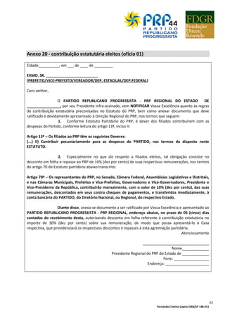 Fernanda Cristina Caprio OAB/SP 148.931
62
Anexo 20 - contribuição estatutária eleitos (ofício 01)
Cidade__________, em ___ de ____ de _________
EXMO. SR. _________________________
(PREFEITO/VICE-PREFEITO/VEREADOR/DEP. ESTADUAL/DEP.FEDERAL)
Caro senhor,
O PARTIDO REPUBLICANO PROGRESSISTA - PRP REGIONAL DO ESTADO DE
________________, por seu Presidente infra-assinado, vem NOTIFICAR Vossa Excelência quanto às regras
da contribuição estatutária preconizadas no Estatuto do PRP, bem como anexar documento que deve
ratificado e devidamente apresentado à Direção Regional do PRP, nos termos que seguem:
1. Conforme Estatuto Partidário do PRP, é dever dos filiados contribuírem com as
despesas do Partido, conforme leitura do artigo 13º, inciso II:
Artigo 13º – Os filiados ao PRP têm os seguintes Deveres:
(...) II) Contribuir pecuniariamente para as despesas do PARTIDO, nos termos do disposto neste
ESTATUTO.
2. Especialmente no que diz respeito a filiados eleitos, tal obrigação consiste no
desconto em folha e repasse ao PRP de 10% (dez por cento) de suas respectivas remunerações, nos termos
do artigo 70 do Estatuto partidário abaixo transcrito:
Artigo 70º – Os representantes do PRP, no Senado, Câmara Federal, Assembleias Legislativas e Distritais,
e nas Câmaras Municipais, Prefeitos e Vice-Prefeitos, Governadores e Vice-Governadores, Presidente e
Vice-Presidente da República, contribuirão mensalmente, com o valor de 10% (dez por cento), das suas
remunerações, descontados em seus contra cheques de pagamentos, e transferidos imediatamente, à
conta bancária do PARTIDO, do Diretório Nacional, ou Regional, do respectivo Estado.
Diante disso, anexa-se documento a ser ratificado por Vossa Excelência e apresentado ao
PARTIDO REPUBLICANO PROGRESSISTA - PRP REGIONAL, endereço abaixo, no prazo de 05 (cinco) dias
contados do recebimento desta, autorizando desconto em folha referente à contribuição estatutária no
importe de 10% (dez por cento) sobre sua remuneração, de modo que possa apresentá-lo à Casa
respectiva, que providenciará os respectivos descontos e repasses à esta agremiação partidária.
Atenciosamente
________________________________
Nome_____________
Presidente Regional do PRP do Estado de _____________
Fone: _________________
Endereço: _____________________
 