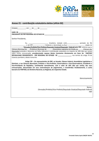 Fernanda Cristina Caprio OAB/SP 148.931
63
Anexo 21 - contribuição estatutária eleitos (ofício 02)
(Cidade)__________, em ___ de ____ de _________
ILMO. SR. ________________
PRESIDENTE DO PRP REGIONAL DO ESTADO DE ______________________
Senhor Presidente,
Eu, _______________________, brasileiro, (estado civil)______________, portador do RG
_________________ e do CPF______________, residente e domiciliado na Rua _____________________ cidade de
_____________, (Vereador/Prefeito/Vice-Prefeito/Deputado Estadual/Deputado Federal) pelo PRP, autorizo que a
(Câmara Municipal de ___/Prefeitura Municipal de _______/Assembleia Legislativa do Estado de ______/Câmara dos
Deputados) proceda o desconto em folha referente à contribuição estatutária no importe de 10% (dez por cento)
sobre minha remuneração, providenciando repasse destes montantes diretamente em favor do PARTIDO
REPUBLICANO PROGRESSISTA - PRP REGIONAL DO ESTADO DE ________________, nos termos do artigo 70 do
Estatuto partidário, abaixo transcrito:
Artigo 70º – Os representantes do PRP, no Senado, Câmara Federal, Assembleias Legislativas e
Distritais, e nas Câmaras Municipais, Prefeitos e Vice-Prefeitos, Governadores e Vice-Governadores, Presidente e
Vice-Presidente da República, contribuirão mensalmente, com o valor de 10% (dez por cento), das suas
remunerações, descontados em seus contracheques de pagamentos, e transferidos imediatamente, à conta
bancária do PARTIDO, do Diretório Nacional, ou Regional, do respectivo Estado.
Atenciosamente
____________________________________
Nome:
(Vereador/Prefeito/Vice-Prefeito/Deputado Estadual/Deputado Federal)
PRP
 