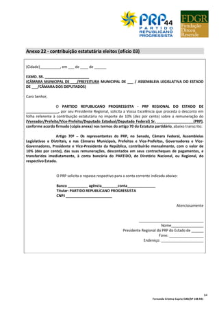 Fernanda Cristina Caprio OAB/SP 148.931
64
Anexo 22 - contribuição estatutária eleitos (ofício 03)
(Cidade)__________, em ___ de ____ de ______
EXMO. SR. ______________________
(CÂMARA MUNICIPAL DE ___/PREFEITURA MUNICIPAL DE ___ / ASSEMBLEIA LEGISLATIVA DO ESTADO
DE ___/CÂMARA DOS DEPUTADOS)
Caro Senhor,
O PARTIDO REPUBLICANO PROGRESSISTA - PRP REGIONAL DO ESTADO DE
________________, por seu Presidente Regional, solicita a Vossa Excelência que proceda o desconto em
folha referente à contribuição estatutária no importe de 10% (dez por cento) sobre a remuneração do
(Vereador/Prefeito/Vice-Prefeito/Deputado Estadual/Deputado Federal) Sr. __________________(PRP),
conforme acordo firmado (cópia anexa) nos termos do artigo 70 do Estatuto partidário, abaixo transcrito:
Artigo 70º – Os representantes do PRP, no Senado, Câmara Federal, Assembleias
Legislativas e Distritais, e nas Câmaras Municipais, Prefeitos e Vice-Prefeitos, Governadores e Vice-
Governadores, Presidente e Vice-Presidente da República, contribuirão mensalmente, com o valor de
10% (dez por cento), das suas remunerações, descontados em seus contracheques de pagamentos, e
transferidos imediatamente, à conta bancária do PARTIDO, do Diretório Nacional, ou Regional, do
respectivo Estado.
O PRP solicita o repasse respectivo para a conta corrente indicada abaixo:
Banco __________ agência________conta______________
Titular: PARTIDO REPUBLICANO PROGRESSISTA
CNPJ _______________________
Atenciosamente
________________________________
Nome________________
Presidente Regional do PRP do Estado de ______
Fone: _________________
Endereço: _____________________
 