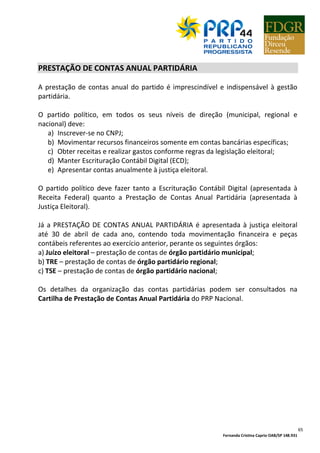 Fernanda Cristina Caprio OAB/SP 148.931
65
PRESTAÇÃO DE CONTAS ANUAL PARTIDÁRIA
A prestação de contas anual do partido é imprescindível e indispensável à gestão
partidária.
O partido político, em todos os seus níveis de direção (municipal, regional e
nacional) deve:
a) Inscrever-se no CNPJ;
b) Movimentar recursos financeiros somente em contas bancárias específicas;
c) Obter receitas e realizar gastos conforme regras da legislação eleitoral;
d) Manter Escrituração Contábil Digital (ECD);
e) Apresentar contas anualmente à justiça eleitoral.
O partido político deve fazer tanto a Escrituração Contábil Digital (apresentada à
Receita Federal) quanto a Prestação de Contas Anual Partidária (apresentada à
Justiça Eleitoral).
Já a PRESTAÇÃO DE CONTAS ANUAL PARTIDÁRIA é apresentada à justiça eleitoral
até 30 de abril de cada ano, contendo toda movimentação financeira e peças
contábeis referentes ao exercício anterior, perante os seguintes órgãos:
a) Juízo eleitoral – prestação de contas de órgão partidário municipal;
b) TRE – prestação de contas de órgão partidário regional;
c) TSE – prestação de contas de órgão partidário nacional;
Os detalhes da organização das contas partidárias podem ser consultados na
Cartilha de Prestação de Contas Anual Partidária do PRP Nacional.
 