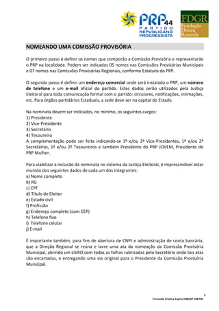 Fernanda Cristina Caprio OAB/SP 148.931
6
NOMEANDO UMA COMISSÃO PROVISÓRIA
O primeiro passo é definir os nomes que comporão a Comissão Provisória e representarão
o PRP na localidade. Podem ser indicados 05 nomes nas Comissões Provisórias Municipais
e 07 nomes nas Comissões Provisórias Regionais, conforme Estatuto do PRP.
O segundo passo é definir um endereço comercial onde será instalado o PRP, um número
de telefone e um e-mail oficial do partido. Estes dados serão utilizados pela Justiça
Eleitoral para toda comunicação formal com o partido: circulares, notificações, intimações,
etc. Para órgãos partidários Estaduais, a sede deve ser na capital do Estado.
Na nominata devem ser indicados, no mínimo, os seguintes cargos:
1) Presidente
2) Vice-Presidente
3) Secretário
4) Tesoureiro
A complementação pode ser feita indicando-se 1º e/ou 2º Vice-Presidentes, 1º e/ou 2º
Secretários, 1º e/ou 2º Tesoureiros e também Presidente do PRP JOVEM, Presidente do
PRP Mulher.
Para viabilizar a inclusão da nominata no sistema da Justiça Eleitoral, é imprescindível estar
munido dos seguintes dados de cada um dos integrantes:
a) Nome completo
b) RG
c) CPF
d) Título de Eleitor
e) Estado civil
f) Profissão
g) Endereço completo (com CEP)
h) Telefone fixo
i) Telefone celular
j) E-mail
É importante também, para fins de abertura de CNPJ e administração de conta bancária,
que a Direção Regional se reúna e lavre uma ata da nomeação da Comissão Provisória
Municipal, abrindo um LIVRO com todas as folhas rubricadas pelo Secretário onde tais atas
são encartadas, e entregando uma via original para o Presidente da Comissão Provisória
Municipal.
 