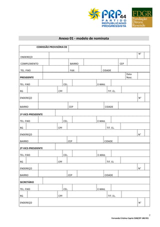 Fernanda Cristina Caprio OAB/SP 148.931
7
Anexo 01 - modelo de nominata
COMISSÃO PROVISÓRIA DE
ENDEREÇO
N°
COMPLEMENTO BAIRRO CEP
TEL. FIXO FAX: CIDADE
PRESIDENTE
Data
Nasc.
TEL. FIXO CEL. E-MAIL
RG CPF TIT. EL.
ENDEREÇO N°
BAIRRO CEP CIDADE
1º VICE-PRESIDENTE
TEL. FIXO CEL. E-MAIL
RG CPF TIT. EL.
ENDEREÇO N°
BAIRRO CEP CIDADE
2º VICE-PRESIDENTE
TEL. FIXO CEL. E-MAIL
RG CPF TIT. EL
ENDEREÇO N°
BAIRRO CEP CIDADE
SECRETÁRIO
TEL. FIXO CEL. E-MAIL
RG CPF TIT. EL.
ENDEREÇO N°
 