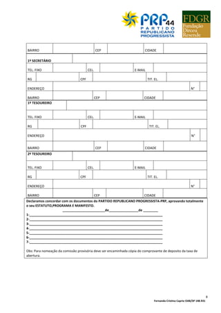 Fernanda Cristina Caprio OAB/SP 148.931
8
BAIRRO CEP CIDADE
1º SECRETÁRIO
TEL. FIXO CEL. E-MAIL
RG CPF TIT. EL.
ENDEREÇO N°
BAIRRO CEP CIDADE
1º TESOUREIRO
TEL. FIXO CEL. E-MAIL
RG CPF TIT. EL.
ENDEREÇO N°
BAIRRO CEP CIDADE
2º TESOUREIRO
TEL. FIXO CEL. E-MAIL
RG CPF TIT. EL.
ENDEREÇO N°
BAIRRO CEP CIDADE
Declaramos concordar com os documentos do PARTIDO REPUBLICANO PROGRESSISTA-PRP, aprovando totalmente
o seu ESTATUTO,PROGRAMA E MANIFESTO.
_______________________de________________de ________
1-________________________________________________________________________
2-________________________________________________________________________
3-________________________________________________________________________
4-________________________________________________________________________
5-________________________________________________________________________
6-________________________________________________________________________
7-________________________________________________________________________
Obs: Para nomeação da comissão provisória deve ser encaminhada cópia do comprovante de deposito da taxa de
abertura.
 