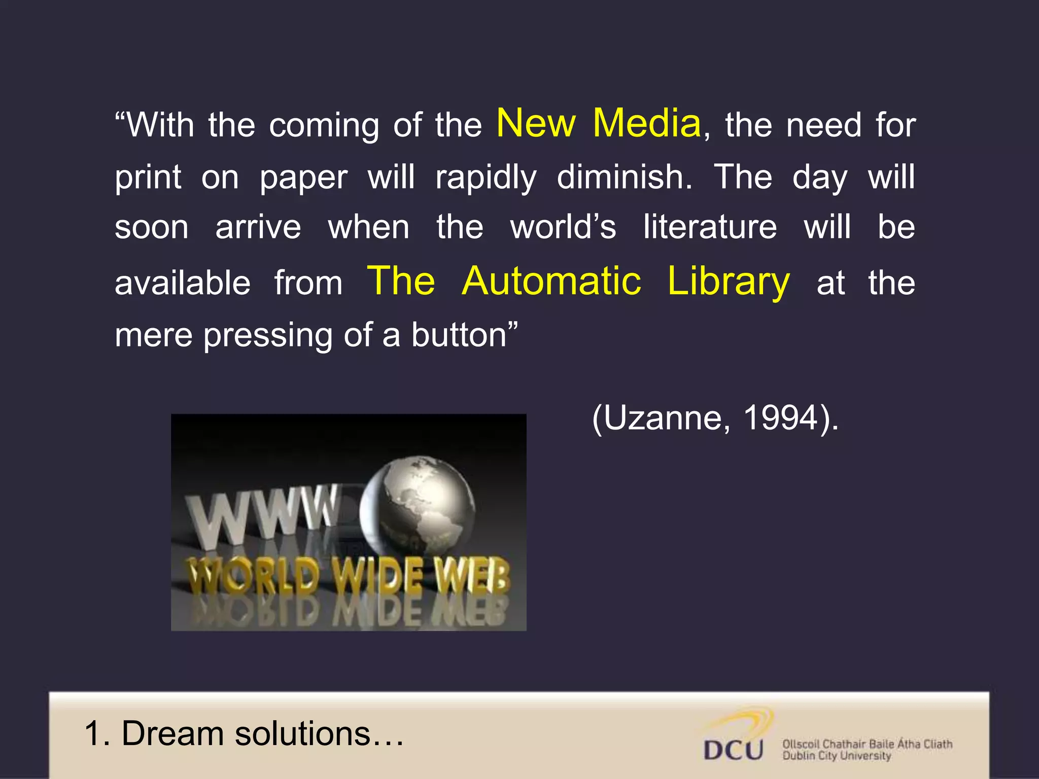 1. Dream solutions…
“With the coming of the New Media, the need for
print on paper will rapidly diminish. The day will
soon arrive when the world’s literature will be
available from The Automatic Library at the
mere pressing of a button”
(Uzanne, 1994).
 