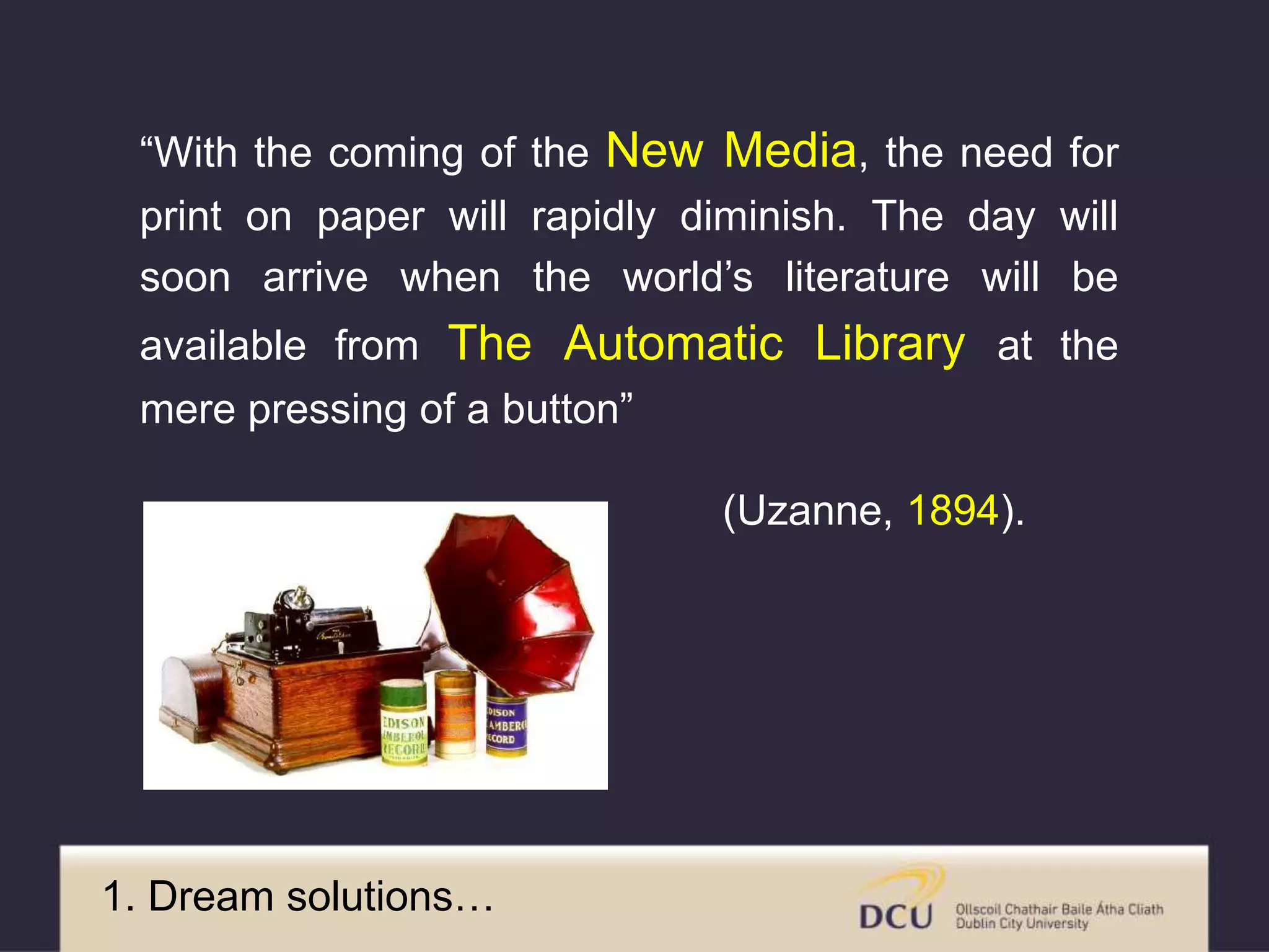 “With the coming of the New Media, the need for
print on paper will rapidly diminish. The day will
soon arrive when the world’s literature will be
available from The Automatic Library at the
mere pressing of a button”
(Uzanne, 1894).
1. Dream solutions…
 