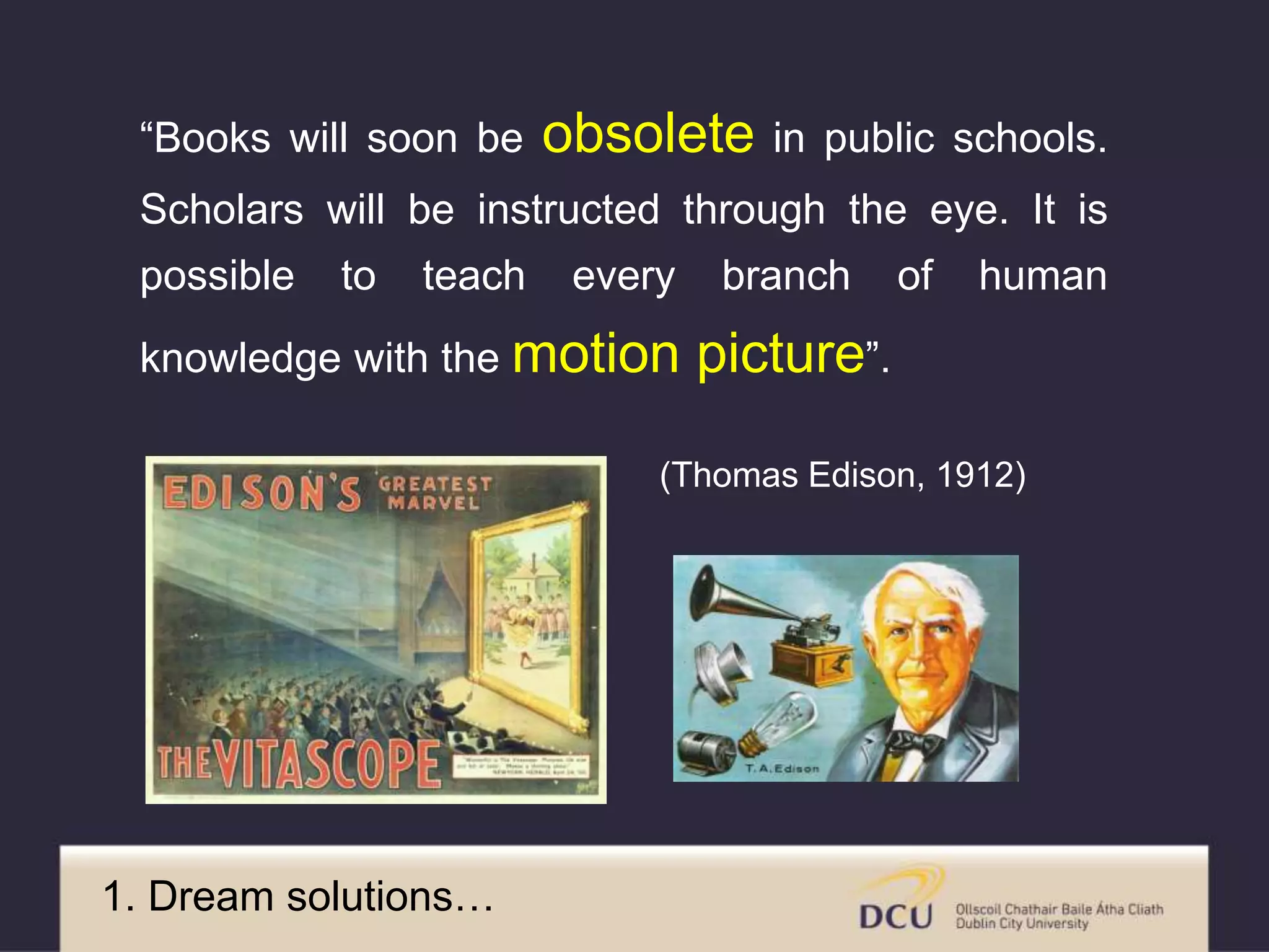 “Books will soon be obsolete in public schools.
Scholars will be instructed through the eye. It is
possible to teach every branch of human
knowledge with the motion picture”.
(Thomas Edison, 1912)
1. Dream solutions…
 