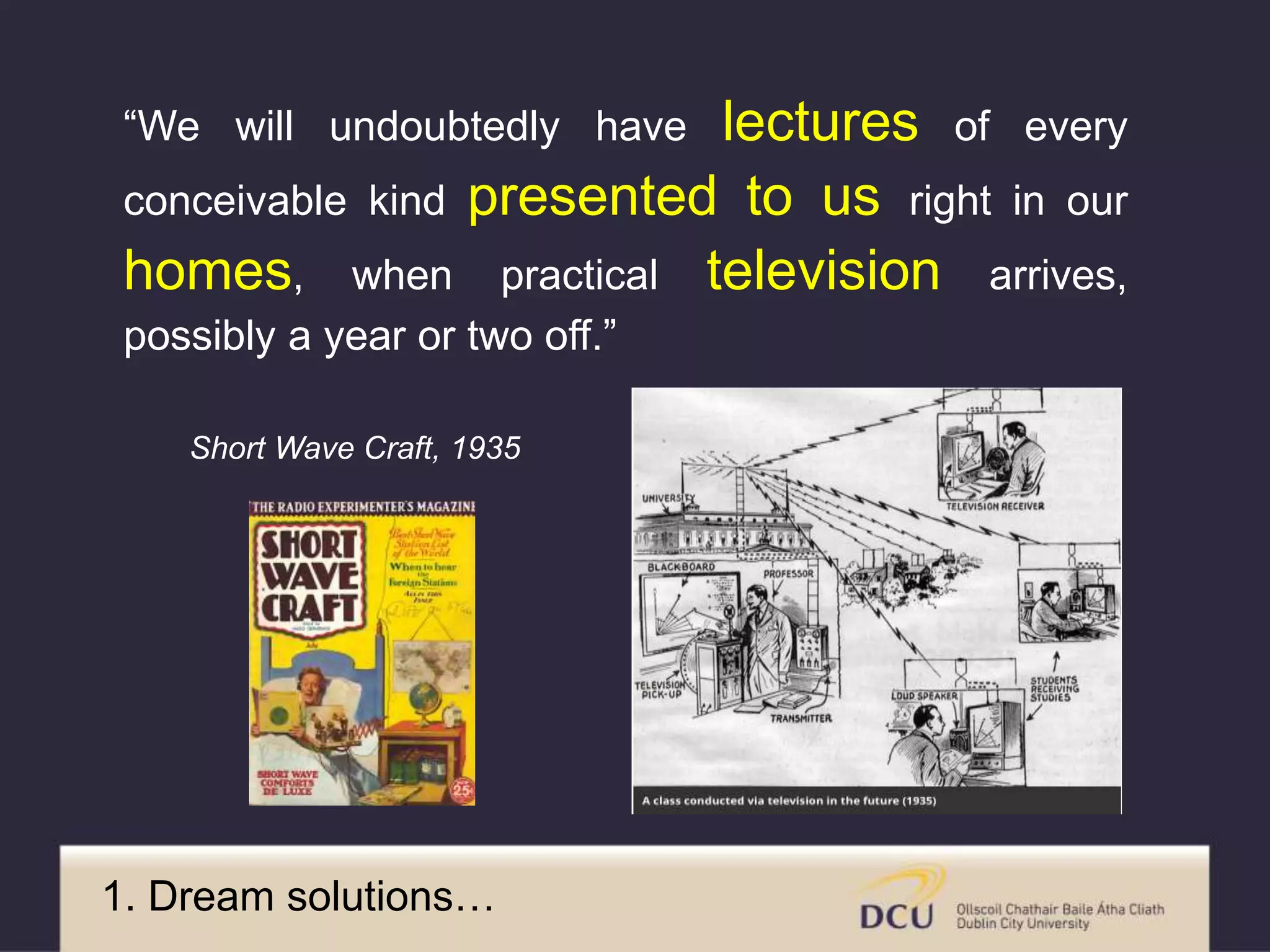 “We will undoubtedly have lectures of every
conceivable kind presented to us right in our
homes, when practical television arrives,
possibly a year or two off.”
Short Wave Craft, 1935
1. Dream solutions…
 