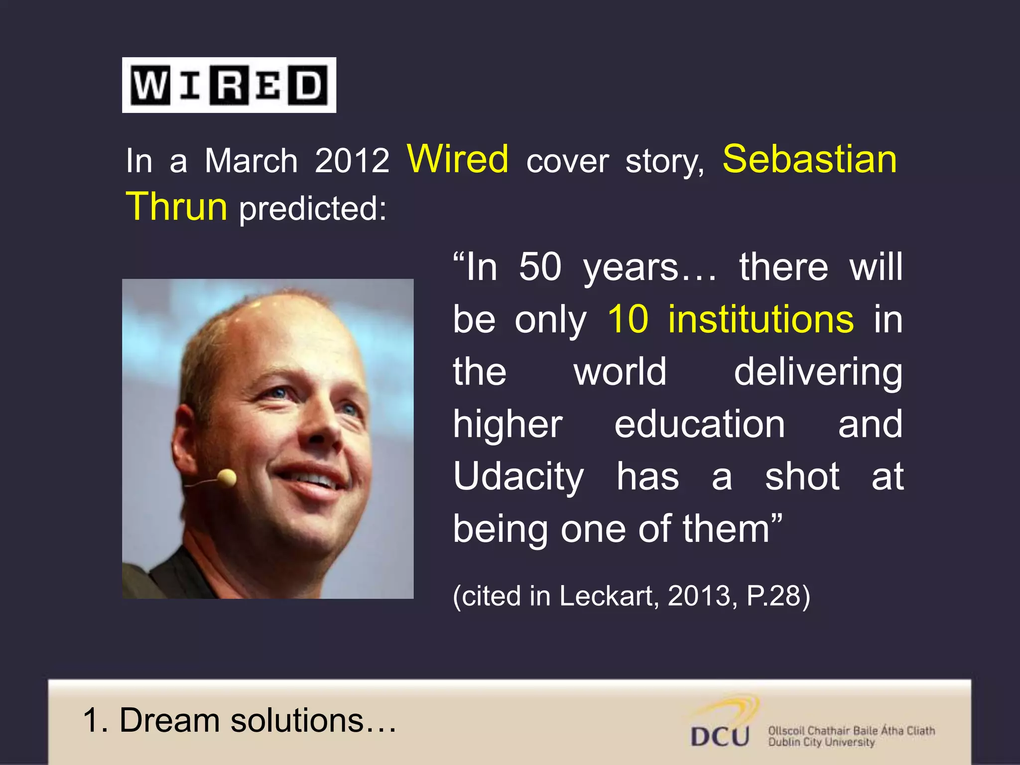 “In 50 years… there will
be only 10 institutions in
the world delivering
higher education and
Udacity has a shot at
being one of them”
(cited in Leckart, 2013, P.28)
In a March 2012 Wired cover story, Sebastian
Thrun predicted:
1. Dream solutions…
 