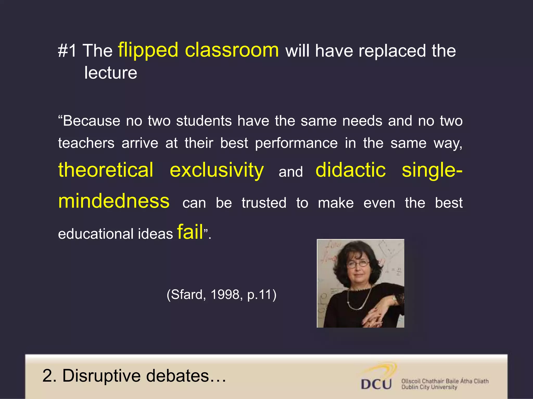 “Because no two students have the same needs and no two
teachers arrive at their best performance in the same way,
theoretical exclusivity and didactic single-
mindedness can be trusted to make even the best
educational ideas fail”.
(Sfard, 1998, p.11)
2. Disruptive debates…
#1 The flipped classroom will have replaced the
lecture
 