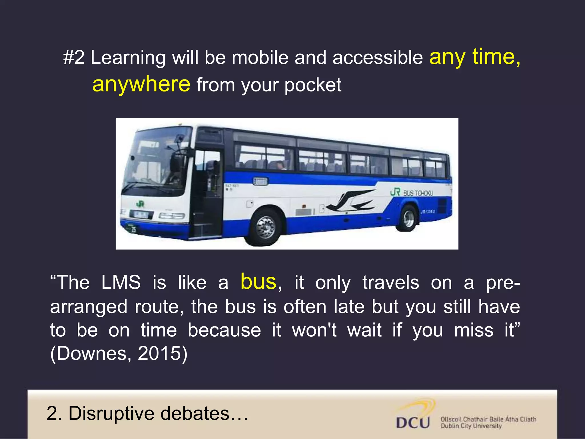 2. Disruptive debates…
“The LMS is like a bus, it only travels on a pre-
arranged route, the bus is often late but you still have
to be on time because it won't wait if you miss it”
(Downes, 2015)
#2 Learning will be mobile and accessible any time,
anywhere from your pocket
 