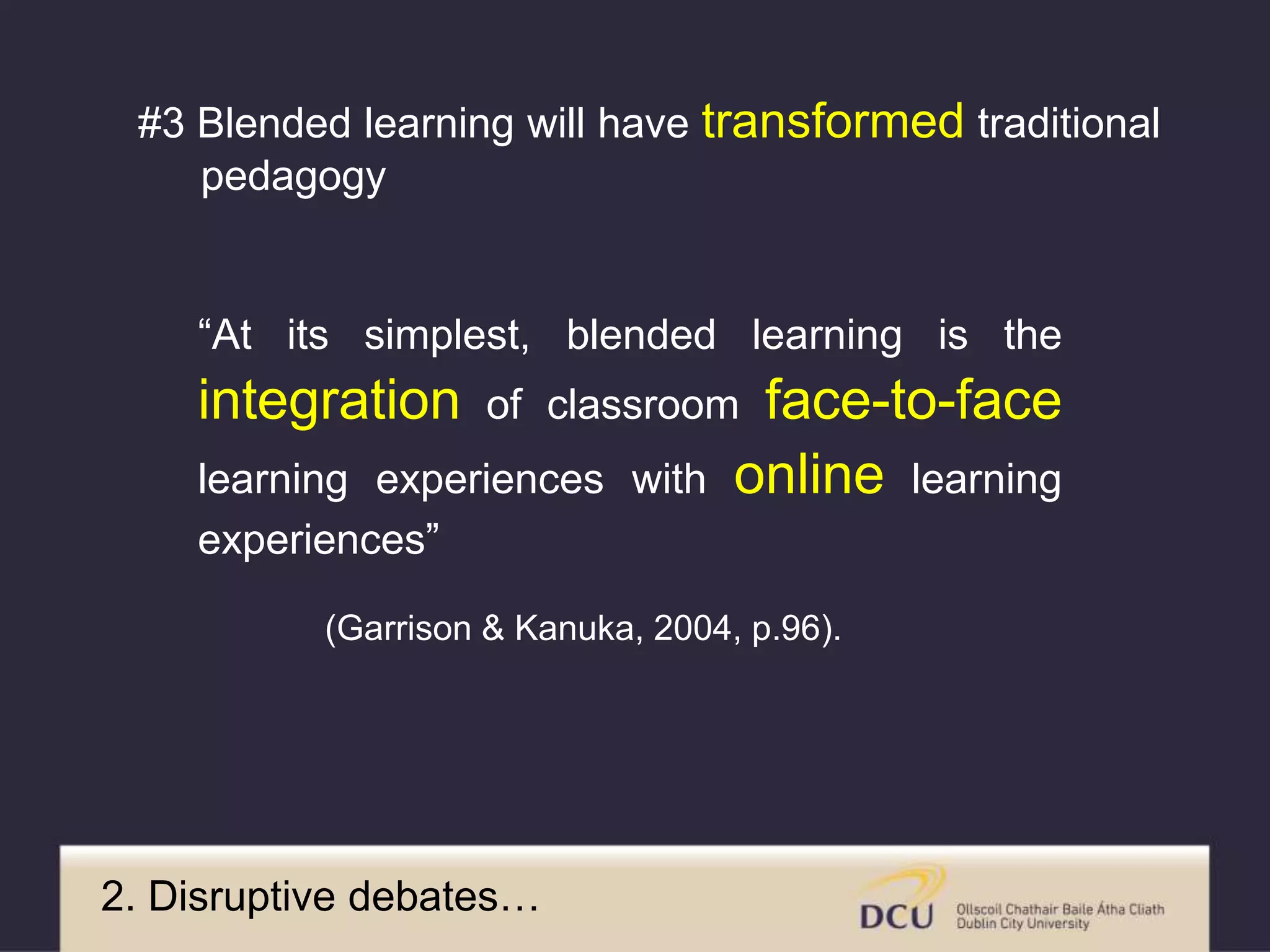 “At its simplest, blended learning is the
integration of classroom face-to-face
learning experiences with online learning
experiences”
(Garrison & Kanuka, 2004, p.96).
2. Disruptive debates…
#3 Blended learning will have transformed traditional
pedagogy
 