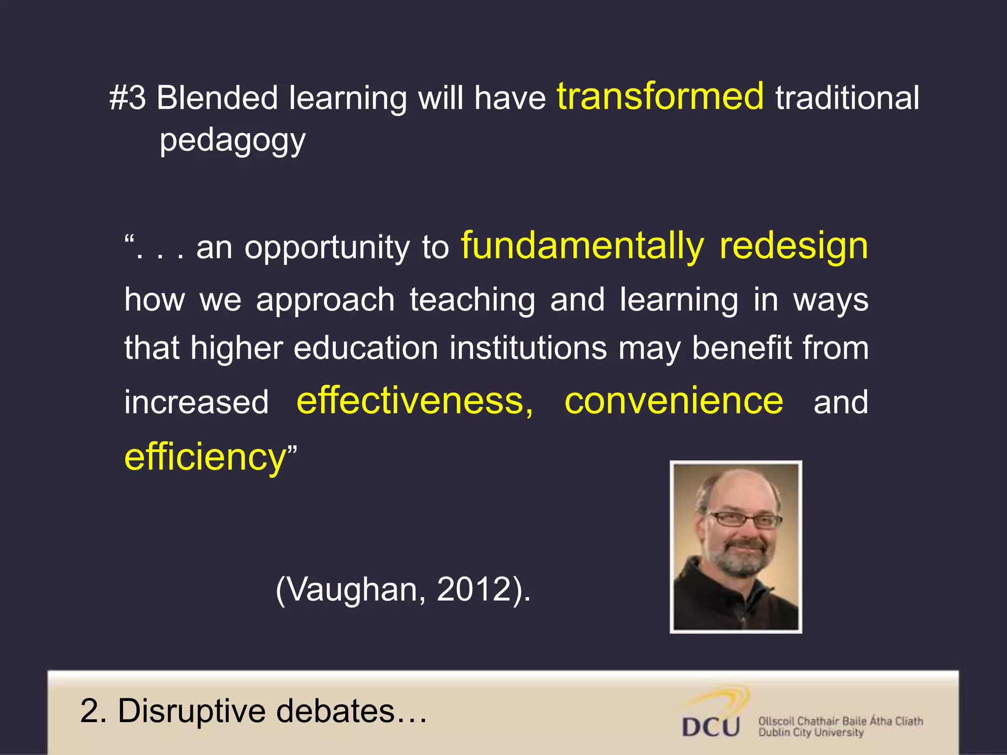 “. . . an opportunity to fundamentally redesign
how we approach teaching and learning in ways
that higher education institutions may benefit from
increased effectiveness, convenience and
efficiency”
(Vaughan, 2012).
2. Disruptive debates…
#3 Blended learning will have transformed traditional
pedagogy
 