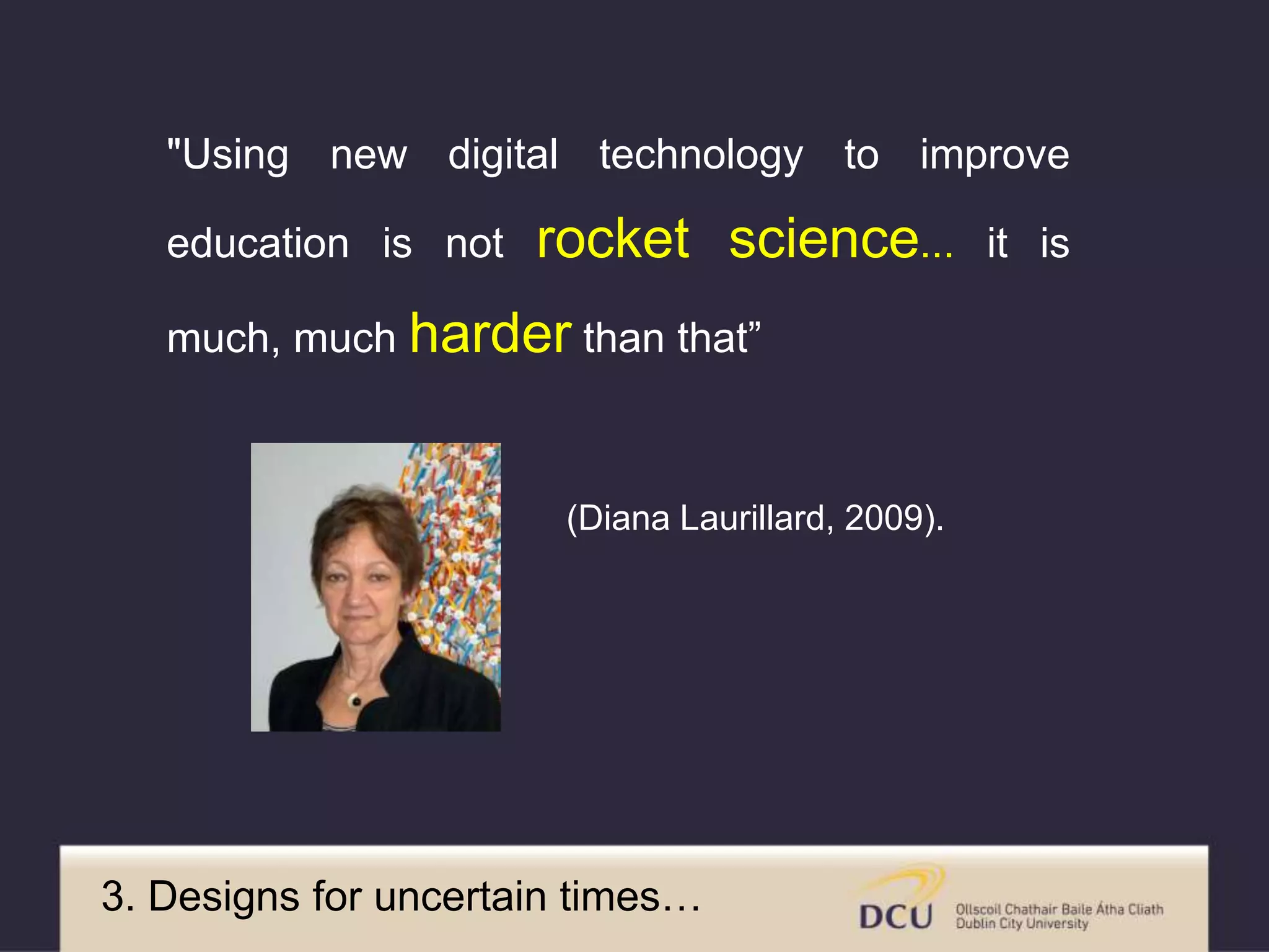 "Using new digital technology to improve
education is not rocket science... it is
much, much harder than that”
(Diana Laurillard, 2009).
3. Designs for uncertain times…
 