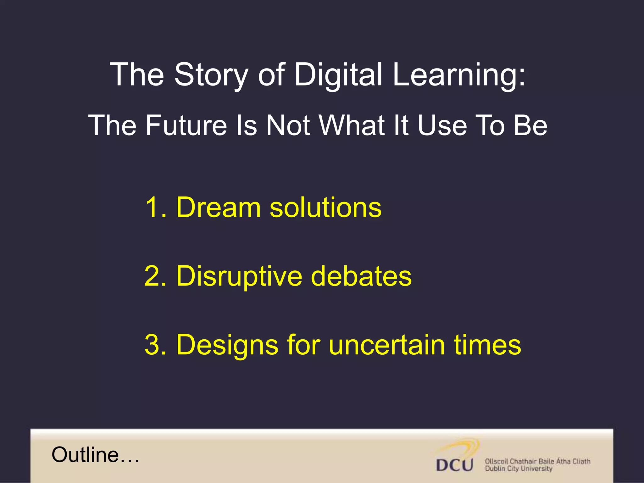 Outline…
1. Dream solutions
2. Disruptive debates
3. Designs for uncertain times
The Story of Digital Learning:
The Future Is Not What It Use To Be
 