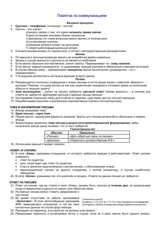Памятка по коммуникациям
Базовые принципы
1. Срочное – телефоном, остальное – почтой!
2. Срочно – это значит:
a)вопрос связан с тем, что нужно начинать прямо сейчас.
b)риск остановки ключевых бизнес-процессов
c) фосмажор (по таким вопросам можно звонить в течение дня)
d)согласование платежа
e)решение вопроса влияет на репутацию
f) секретныйконфиденциальный вопрос
3. Сначала решаем вопрос по горизонтали, а потом с непосредственным руководителем
Звонки
4. По важным и срочным вопросам звонить во внерабочее время нормально.
5. Звонки в случае важности и срочности не являются проблемой
6. Если звонок сбросили или неответили, значит заняты. Перезванивает тот, кому звонили.
7. Если звонит первый руководитель, то удерживаем текущий разговор и обязательно отвечаем на второй.
8. В случае обрыва связи – перезванивает инициатор звонка (исключение: руководитель – он н
перезванивает)
9. У сотрудника должна быть настроена функция второго звонка
Почта
10. Рекомендуется отключать оповещение о новых письмах в почте кроме писем с пометкой «Важность
высокая».Помним, что даже взгляд на них уже переключает внимание и отнимает время на включение
обратно в текущую задачу!
11. Знак восклицания – значит на письмо требуется срочный ответ! Низкая важность – в течение дня
ответа не требуется. Дублируем срочные и важные письма звонком.
12. Настраиваем отдельную папку для отчётов по задачам, куда имеет доступ личный помощник
13. Разрабатываем внешнюю и внутреннюю корпоративные подписи (полнуюкраткую)
ТЕМА И ОФОРМЛЕНИЕ ПИСЬМА
14. Всегда указываем тему!
15. Одно письмо – одна тема
16. Пишем кратко, предлагаем варианты решений. Кратко суть письма должна быть объяснена в первом
абзаце
17. Формулируем правильно тему письма в результато-ориентированной формулировке, дабы
получатель всегда сразу понимал, что от него требуется:
Глагол+результат:
Обычно: Правильно:
«Письмо» «Дать обратную связь по письму»
«Договор» «Переслать договор Иванову И.В.»
18. Используем единый стандарт подписи
«КОМУ» И «КОПИЯ»
19. В поле «Кому» указываем сотрудника, от которого требуется реакция и действиеответ. Ответ должен
содержать:
 ответ по существу;
 срок, когда будет дан ответ по существу;
 отказ в принятии задачи/запроса к рассмотрению, с обоснованием отказа;
 перенаправление письма на другого сотрудника, с копией инициатору, в случае ошибочного
обращения.
20. В поле «Копия» указываем тех, кто вовлечён в процесс. Ответа на данное письмо не требуется
ОТВЕТ НА ПИСЬМО
21. Ответ на письмо, где вы стоите в поле «Кому», должен быть получен в течение дня, за исключением
когда отправителем отдельно не указан срок обратной связи.
22. На важные письма можно ставить уведомление о
прочтении
23. Во время отсутствия на работе настраиваем
«Автоответ». В поле автосообщения указываем
ФИО замещающего сотрудника, а так же свои
контактные данные на случай форс-мажора.
24. Реагируем на переписку, в которой вы не должны участвовать
25. Прекращаем переписку и встречаемся лично в случае, если за 3 раза нельзя было решить вопрос.
 