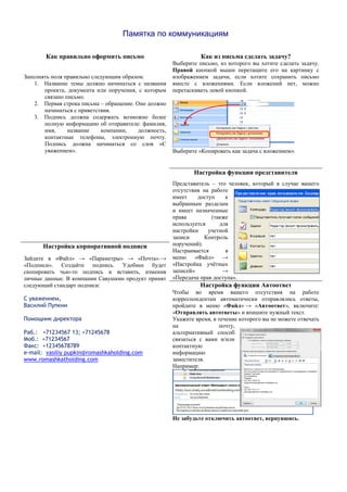 Памятка по коммуникациям
Как правильно оформить письмо Как из письма сделать задачу?
Заполнять поля правильно следующим образом:
1. Название темы должно начинаться с названия
проекта, документа или поручения, с которым
связано письмо.
2. Первая строка письма – обращение. Оно должно
начинаться с приветствия.
3. Подпись должна содержать возможно более
полную информацию об отправителе: фамилия,
имя, название компании, должность,
контактные телефоны, электронную почту.
Подпись должна начинаться со слов «С
уважением».
Выберите письмо, из которого вы хотите сделать задачу.
Правой кнопкой мыши перетащите его на картинку с
изображением задачи, если хотите сохранить письмо
вместе с вложениями. Если вложений нет, можно
перетаскивать левой кнопкой.
Выберите «Копировать как задача с вложением».
Настройка функции представителя
Представитель – это человек, который в случае вашего
отсутствия на работе
имеет доступ к
выбранным разделам
и имеет назначенные
права (также
используется для
настройки учетной
записи Контроль
поручений).
Настраивается в
меню «Файл» →
«Настройка учётных
записей» →
«Передача прав доступа».
Настройка корпоративной подписи
Зайдите в «Файл» → «Параметры» → «Почта» →
«Подписи». Создайте подпись. Удобнее будет
скопировать чью-то подпись и вставить, изменив
личные данные. В компании Савушкин продукт принят
следующий стандарт подписи:
С уважением,
Василий Пупкин
Помощник директора
Раб.: +71234567 13; +71245678
Моб.: +71234567
Факс: +12345678789
e-mail: vasiliy pupkin@romashkaholding.com
www.romashkatholding.com
Настройка функции Автоответ
Чтобы во время вашего отсутствия на работе
корреспондентам автоматически отправлялись ответы,
пройдите в меню «Файл» → «Автоответ», включите:
«Отправлять автответы» и впишите нужный текст.
Укажите время, в течение которого вы не можете отвечать
на почту,
альтернативный способ
связаться с вами и/или
контактную
информацию
заместителя.
Например:
Не забудьте отключить автоответ, вернувшись.
 