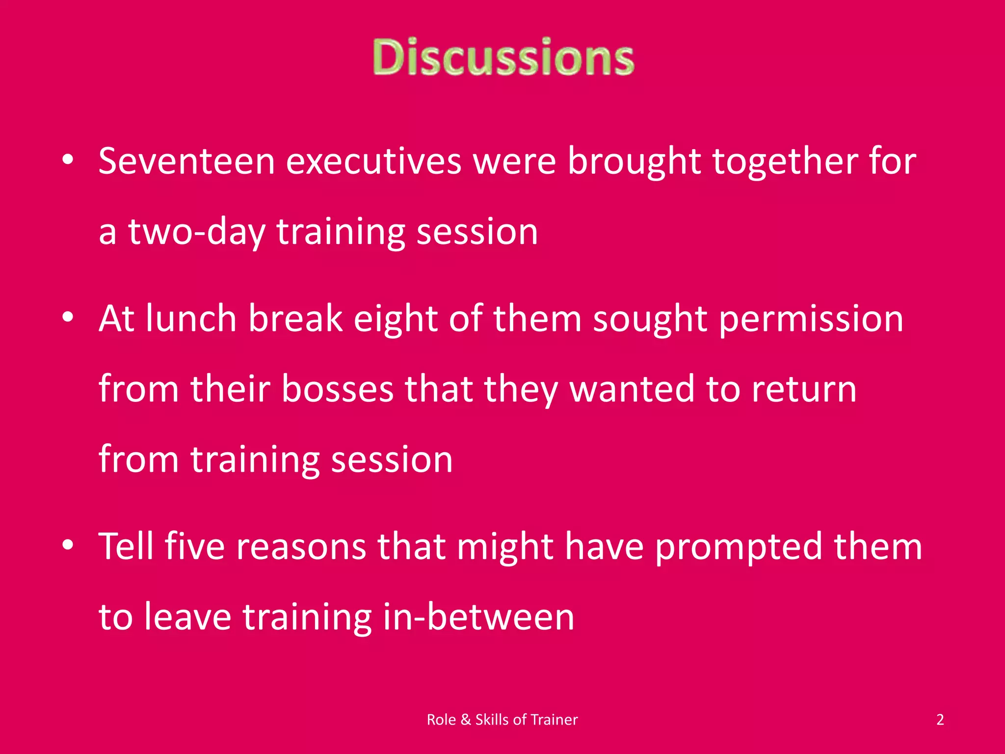• Seventeen executives were brought together for
a two-day training session
• At lunch break eight of them sought permission
from their bosses that they wanted to return
from training session
• Tell five reasons that might have prompted them
to leave training in-between
2Role & Skills of Trainer