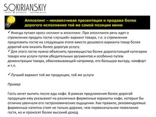 Аппселинг – ненавязчивая презентация и продажа более
дорогого исполнения той же самой позиции меню
Иногда путают кросс-селлинг и апселлинг. При апселлинге речь идет о
стремлении продать гостю «лучший» вариант товара, т.е. о стремлении
предложить гостю на следующем этапе вместо дешевого варианта товар более
дорогой или оказать более дорогую услугу.
Для этого гостю нужно объяснить преимущества более дорогостоящей категории
товара или услуги путем убедительных аргументов и особенно путем
демонстрации товара, обосновывающей например, его большую выгоду, комфорт
и т.п.
Лучший вариант той же продукции, той же услуги
Пример
Гость хочет выпить после еды кофе. В рамках предложения более дорогой
продукции ему указывают на различные фирменные варианты кофе, которые бы
отлично увенчали его гастрономические ощущения. Как правило, рекомендуемые
фирменные напитки стоят не только дороже, чем первоначальное пожелание
гостя, но и проносят более высокий доход
 