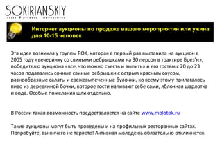 Интернет аукционы по продаже вашего мероприятия или ужина
для 10-15 человек
Эта идея возникла у группы ROK, которая в первый раз выставила на аукцион в
2005 году «вечеринку со свиными ребрышками на 30 персон в трактире Брез’н»,
победителю аукциона «все, что можно съесть и выпить» и его гостям с 20 до 23
часов подавались сочные свиные ребрышки с острым красным соусом,
разнообразные салаты и свежевыпеченные булочки, ко всему этому прилагалось
пиво из деревянной бочки, которое гости наливают себе сами, яблочная шарлотка
и вода. Особые пожелания шли отдельно.
В России такая возможность предоставляется на сайте www.molotok.ru
Такие аукционы могут быть проведены и на профильных ресторанных сайтах.
Попробуйте, вы ничего не теряете! Активная молодежь обязательно откликнется.
 