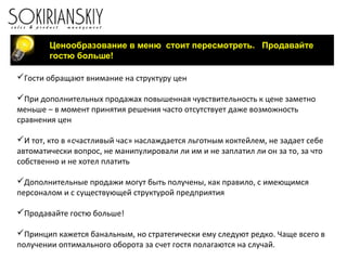 Ценообразование в меню стоит пересмотреть. Продавайте
гостю больше!
Гости обращают внимание на структуру цен
При дополнительных продажах повышенная чувствительность к цене заметно
меньше – в момент принятия решения часто отсутствует даже возможность
сравнения цен
И тот, кто в «счастливый час» наслаждается льготным коктейлем, не задает себе
автоматически вопрос, не манипулировали ли им и не заплатил ли он за то, за что
собственно и не хотел платить
Дополнительные продажи могут быть получены, как правило, с имеющимся
персоналом и с существующей структурой предприятия
Продавайте гостю больше!
Принцип кажется банальным, но стратегически ему следуют редко. Чаще всего в
получении оптимального оборота за счет гостя полагаются на случай.
 