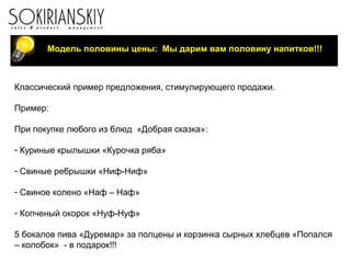 Модель половины цены: Мы дарим вам половину напитков!!!
Классический пример предложения, стимулирующего продажи.
Пример:
При покупке любого из блюд «Добрая сказка»:
- Куриные крылышки «Курочка ряба»
- Свиные ребрышки «Ниф-Ниф»
- Свиное колено «Наф – Наф»
- Копченый окорок «Нуф-Нуф»
5 бокалов пива «Дуремар» за полцены и корзинка сырных хлебцев «Попался
– колобок» - в подарок!!!
 