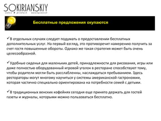 Бесплатные предложения окупаются
В отдельных случаях следует подумать о предоставлении бесплатных
дополнительных услуг. На первый взгляд, это противоречит намерению получить за
счет гостя повышенные обороты. Однако же такая стратегия может быть очень
целесообразной.
Удобные сиденья для маленьких детей, принадлежности для рисования, игры или
даже полностью оборудованный игровой уголок в ресторане способствуют тому,
чтобы родители могли быть расслабленны, наслаждаться пребыванием. Здесь
рестораторы могут многому научиться у системы американской гастрономии,
которая частично специально ориентирована на потребности семей с детьми.
В традиционных венских кофейнях сегодня еще принято держать для гостей
газеты и журналы, которыми можно пользоваться бесплатно.
 