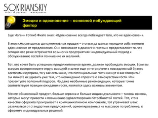 Еще Иоганн Готлиб Фихте знал: «Вдохновение всегда побеждает того, кто не вдохновлен».
В этом смысле шансы дополнительных продаж – это всегда шансы передачи собственного
вдохновения от предложения. Они возникают в диалоге с гостем и предоставляют то, что
сегодня все реже встречается во многих предприятиях: индивидуальный подход к
обслуживанию гостей и понимание их желаний.
Тот, кто хочет быть успешным продолжительное время, должен пробуждать эмоции. Если вы
всерьез воспринимаете игру с эмоцией и затем еще интегрируете в повседневный бизнес
элементы сюрприза, то у вас есть шанс, что потенциальные гости начнут о вас говорить!
Вы можете их удивить уже тем, что неожиданно спросите о самочувствии гостя. Или
презентуете полезный подарок. Но даже необычные рекомендации, которые точно
соответствуют позиции ожидания гостя, являются здесь важным элементом.
Менее обнаженный продукт, больше сервиса и больше индивидуальности – таковы основы,
которые могут привести к повышению удовлетворения потребностей гостей. Тот, кто в
качестве оферента проигрывает в коммуникативном компоненте, тот утрачивает шанс
развиваться от стандартных предложений, ориентированных на массовое потребление, к
оференту индивидуальных решений.
Эмоции и вдохновение – основной побуждающий
фактор
 