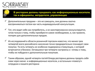 В ресторане должны продавать как информационные носители,
так и официанты, метрдотели, управляющие
 Дополнительные продажи – это не самоцель, они должны охотно
восприниматься гостем как часть индивидуальной консультации.
 Тот, кто ведет себя как потребитель, а не заинтересованно консультируется,
готов только к тому, чтобы приобрести самое необходимое, и, как правило,
потерян для дополнительных продаж.
 Из исследований в области розничной торговли известно, что менее трех
четвертей всего российского населения точно предварительно планирует свои
покупки. То есть четверть не особенно подвержена стимуляции, с которой
встречается в бизнесе. Оставшиеся три четверти настроены и готовы к тому,
чтобы их побудили к дополнительным покупкам.
 Таким образом, одной четверти гостей блюда ресторана должны продать себя
сами через меню и информационные носители, а остальным «помогут»
сотрудник и вашего ресторана
 