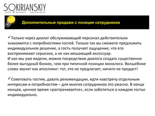 Только через диалог обслуживающий персонал действительно
знакомится с потребностями гостей. Только так вы сможете предложить
индивидуальное решение, а гость получает ощущение, что его
воспринимают серьезно, а не как мешающий аксессуар.
И как мы уже видели, можно посредством диалога создать существенно
более выгодный бизнес, чем при типичной позиции монолога. Волшебное
слово звучит как апселлинг: тот, кто не предлагает, ничего не продаст!
Советовать гостям, давать рекомендации, идти навстречу отдельным
интересам и потребностям – для многих сотрудников это ужасно. В конце
концов, ценное время «растрачивается», если заботиться о каждом гостье
индивидуально.
Дополнительные продажи с позиции сотрудников
 