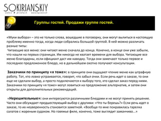Группы гостей. Продажи группе гостей.
«Муки выбора» – это не только слова, вошедшие в поговорку, они могут вылиться в настоящую
проблему именно тогда, когда люди собрались большой группой. В ней можно различать
разные типы:
Читающие все меню: они читают меню сначала до конца. Конечно, в конце они уже забыли,
что нашли на первых страницах. Им никогда не хватает времени для выбора. Читающие все
меню благодарны, если официант даст им наводку. Тогда они замечают только первое и
последнее предложенное блюдо, но в дальнейшем охотно получают консультации.
Заказчики по принципу «я тоже»: в принципе они ощущают чтение меню как штрафную
работу. Тот, кто ловко устраивается, говорит, что забыл очки. Если речь идет о заказе, то они
еще не сделали выбор, а просто подключаются к выбору того, кто сделал заказ перед ними.
Заказчики по принципу «я тоже» могут ловиться на предложение альтернатив, и затем они
открыты для дополнительных рекомендаций.
«Нерешительные»: они интересуются различными блюдами и не могут принять решение.
Часто они обсуждает предшествующий выбор с другими: «Что ты берешь?» Если речь идет о
заказе, то их неуверенность становится заметной. «Вообще-то мне понравилась тарелка
салатов с жареным судаком. Но говяжье филе, конечно, тоже выглядит заманчиво...»
 