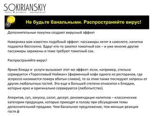 Не будьте банальными. Распространяйте вирус!
Дополнительные покупки создают вирусный эффект
Наверняка вам известен подобный эффект: пассажиры летят в самолете, напитки
подаются бесплатно. Вдруг кто-то захотел томатный сок – и уже многие другие
пассажиры заражены и тоже требуют томатный сок.
Распространяйте вирус!
Яркие блюда и услуги вызывают этот же эффект: если, например, стильно
сервируется «Торопливый Нойман» (фирменный кофе одного из ресторанов, где
эспрессо наливается поверх вбитых сливок), то за этим также последуют запросы от
других любопытных гостей. Это еще в большей степени относится к блюдам,
которые ярко и оригинально сервируются (любопытство).
Аперитив, суп, закуска, салат, десерт, рекомендация напитков – классические
категории продукции, которые приходят в голову при обсуждении темы
дополнительной продажи. Чем банальнее предложение, тем меньше реакция
гостя.ф
 