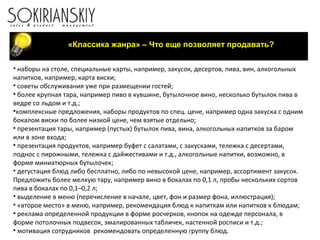 «Классика жанра» – Что еще позволяет продавать?
• наборы на столе, специальные карты, например, закусок, десертов, пива, вин, алкогольных
напитков, например, карта виски;
• советы обслуживания уже при размещении гостей;
• более крупная тара, например пиво в кувшине, бутылочное вино, несколько бутылок пива в
ведре со льдом и т.д.;
•комплексные предложения, наборы продуктов по спец. цене, например одна закуска с одним
бокалом виски по более низкой цене, чем взятые отдельно;
• презентация тары, например (пустых) бутылок пива, вина, алкогольных напитков за баром
или в зоне входа;
• презентация продуктов, например буфет с салатами, с закусками, тележка с десертами,
поднос с пирожными, тележка с дайжестивами и т.д., алкогольные напитки, возможно, в
форме миниатюрных бутылочек;
• дегустация блюд либо бесплатно, либо по невысокой цене, например, ассортимент закусок.
Предложить более мелкую тару, например вино в бокалах по 0,1 л, пробы нескольких сортов
пива в бокалах по 0,1–0,2 л;
• выделение в меню (перечисление в начале, цвет, фон и размер фона, иллюстрация);
• «второе место» в меню, например, рекомендация блюд к напиткам или напитков к блюдам;
• реклама определенной продукции в форме росчерков, кнопок на одежде персонала, в
форме потолочных подвесок, эмалированных табличек, настенной росписи и т.д.;
• мотивация сотрудников рекомендовать определенную группу блюд.
 