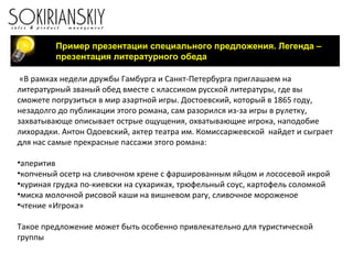 Пример презентации специального предложения. Легенда –
презентация литературного обеда
«В рамках недели дружбы Гамбурга и Санкт-Петербурга приглашаем на
литературный званый обед вместе с классиком русской литературы, где вы
сможете погрузиться в мир азартной игры. Достоевский, который в 1865 году,
незадолго до публикации этого романа, сам разорился из-за игры в рулетку,
захватывающе описывает острые ощущения, охватывающие игрока, наподобие
лихорадки. Антон Одоевский, актер театра им. Комиссаржевской найдет и сыграет
для нас самые прекрасные пассажи этого романа:
•аперитив
•копченый осетр на сливочном хрене с фаршированным яйцом и лососевой икрой
•куриная грудка по-киевски на сухариках, трюфельный соус, картофель соломкой
•миска молочной рисовой каши на вишневом рагу, сливочное мороженое
•чтение «Игрока»
Такое предложение может быть особенно привлекательно для туристической
группы
 